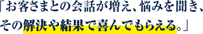 お客さまとの会話が増え、悩みを聞き、 その解決や結果で喜んでもらえる。